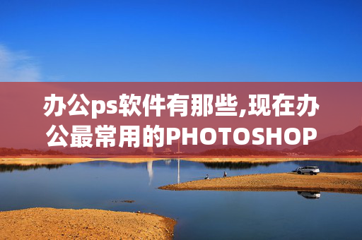 办公ps软件有那些,现在办公最常用的PHOTOSHOP软件是什么？求大神帮助