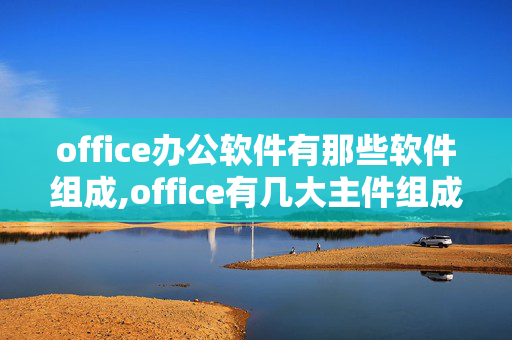 office办公软件有那些软件组成,office有几大主件组成