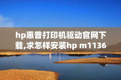 hp惠普打印机驱动官网下载,求怎样安装hp m1136打印机驱动