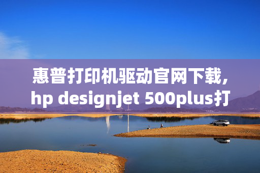 惠普打印机驱动官网下载,hp designjet 500plus打印机驱动哪里下载，及安装方法？