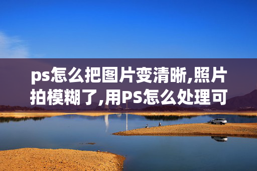 ps怎么把图片变清晰,照片拍模糊了,用PS怎么处理可以变清晰