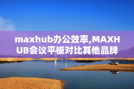 maxhub办公效率,MAXHUB会议平板对比其他品牌的优势在哪里？