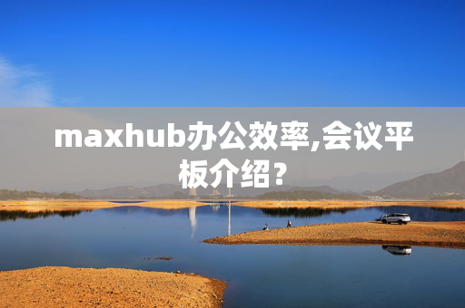 maxhub办公效率,会议平板介绍？