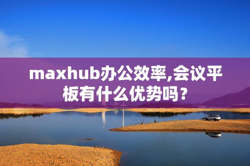 maxhub办公效率,会议平板有什么优势吗？