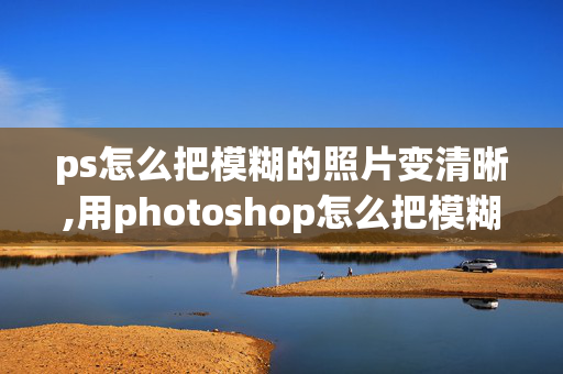 ps怎么把模糊的照片变清晰,用photoshop怎么把模糊的照片变清晰