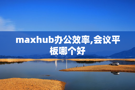 maxhub办公效率,会议平板哪个好