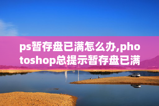 ps暂存盘已满怎么办,photoshop总提示暂存盘已满,怎么办呢