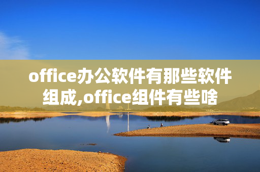 office办公软件有那些软件组成,office组件有些啥