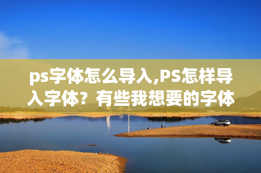 ps字体怎么导入,PS怎样导入字体？有些我想要的字体，软件自带的里面没有的，有哪位知道的，指教一下，谢谢！