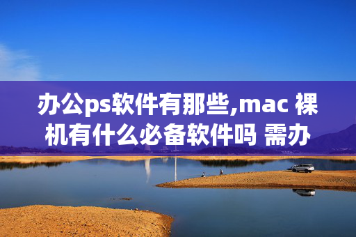 办公ps软件有那些,mac 裸机有什么必备软件吗 需办公ps