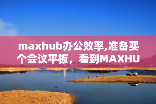 maxhub办公效率,准备买个会议平板，看到MAXHUB这个牌子的产品，MAXHUB是什么牌子，情况如何？