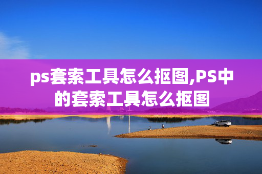 ps套索工具怎么抠图,PS中的套索工具怎么抠图