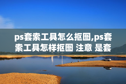 ps套索工具怎么抠图,ps套索工具怎样抠图 注意 是套索 工具 不是磁性套索工具