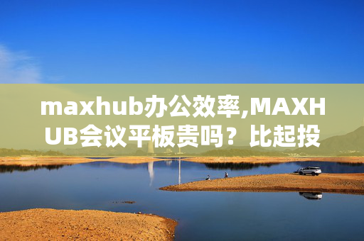 maxhub办公效率,MAXHUB会议平板贵吗？比起投影仪的成本而言，哪个比较划算？