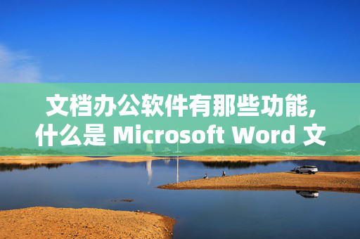 文档办公软件有那些功能,什么是 Microsoft Word 文档 Microsoft Word 文档对办公都有什么用处