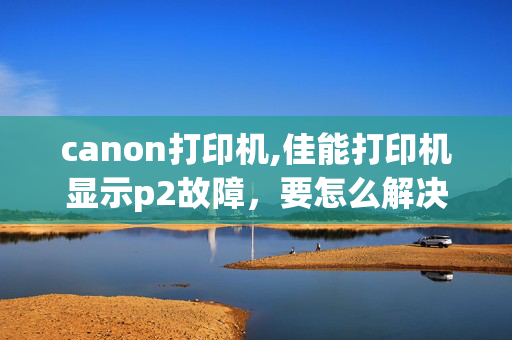 canon打印机,佳能打印机显示p2故障，要怎么解决。谢谢。