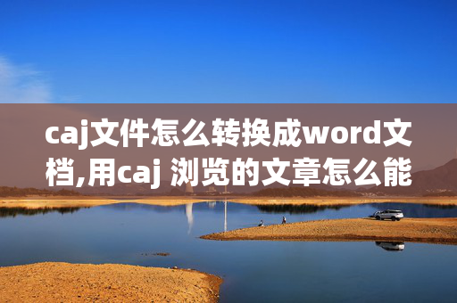 caj文件怎么转换成word文档,用caj 浏览的文章怎么能够转换成word格式？