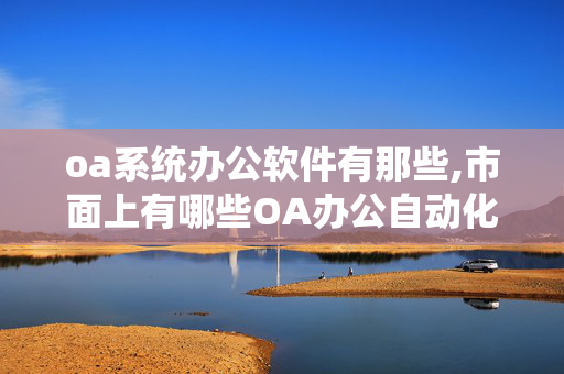 oa系统办公软件有那些,市面上有哪些OA办公自动化软件,最好用的有哪几种?