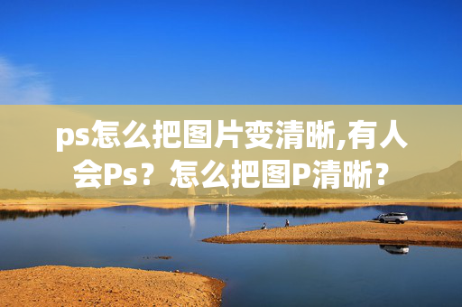 ps怎么把图片变清晰,有人会Ps？怎么把图P清晰？