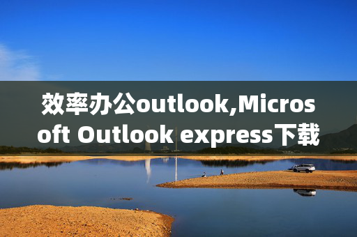 效率办公outlook,Microsoft Outlook express下载