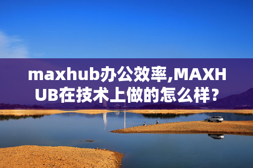 maxhub办公效率,MAXHUB在技术上做的怎么样？