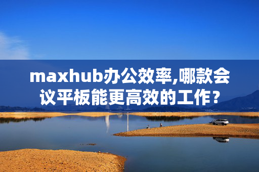 maxhub办公效率,哪款会议平板能更高效的工作？