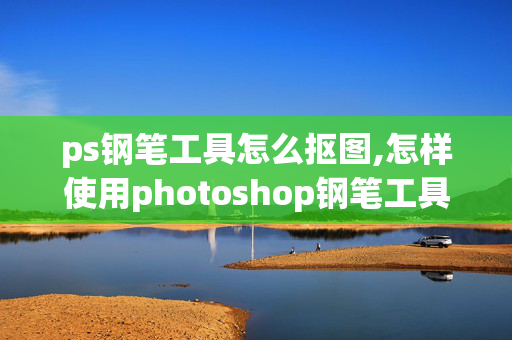 ps钢笔工具怎么抠图,怎样使用photoshop钢笔工具抠图