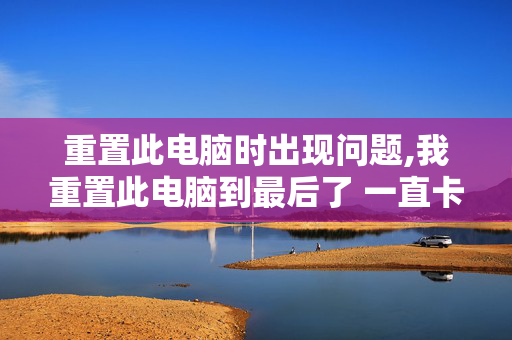 重置此电脑时出现问题,我重置此电脑到最后了 一直卡在请稍等怎么办！！！好长时间了