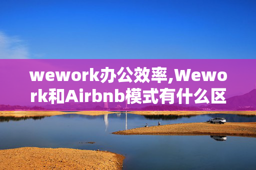 wework办公效率,Wework和Airbnb模式有什么区别？