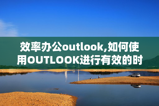 效率办公outlook,如何使用OUTLOOK进行有效的时间管理