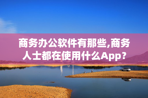 商务办公软件有那些,商务人士都在使用什么App？