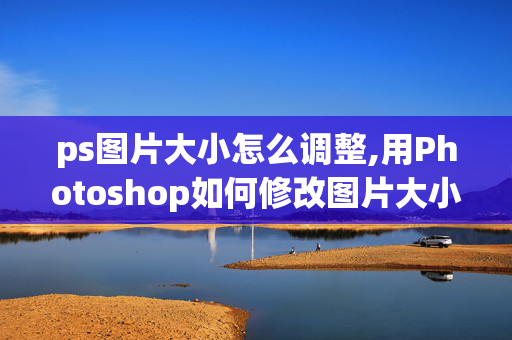 ps图片大小怎么调整,用Photoshop如何修改图片大小