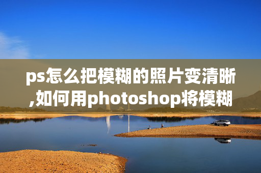 ps怎么把模糊的照片变清晰,如何用photoshop将模糊照片变清晰