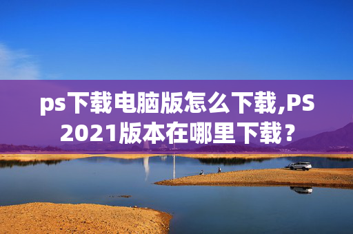 ps下载电脑版怎么下载,PS2021版本在哪里下载？