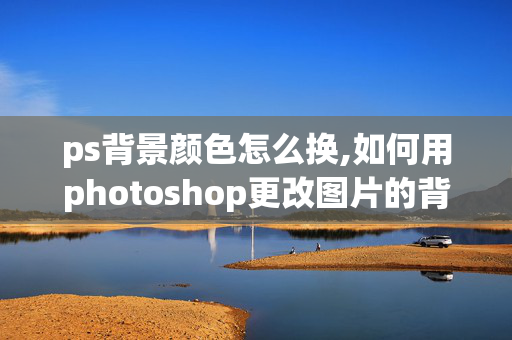 ps背景颜色怎么换,如何用photoshop更改图片的背景颜色