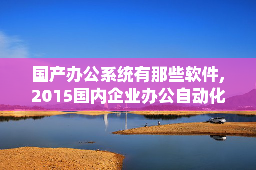 国产办公系统有那些软件,2015国内企业办公自动化管理系统软件有哪些