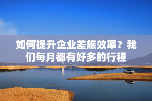 如何提升企业差旅效率？我们每月都有好多的行程