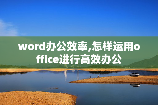 word办公效率,怎样运用office进行高效办公