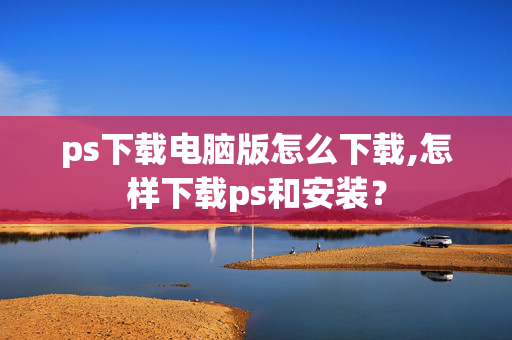 ps下载电脑版怎么下载,怎样下载ps和安装？