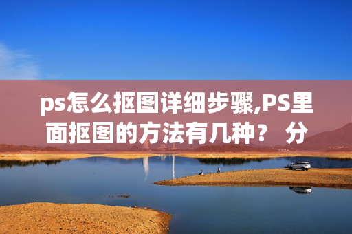 ps怎么抠图详细步骤,PS里面抠图的方法有几种？ 分别都是怎样的步骤?