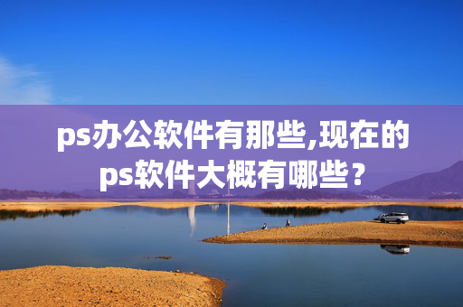 ps办公软件有那些,现在的ps软件大概有哪些？