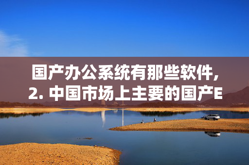 国产办公系统有那些软件,2. 中国市场上主要的国产ERP系统都有哪些？国产ERP系统的主要用户是哪些？效果如何？