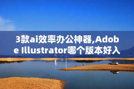 3款ai效率办公神器,Adobe Illustrator哪个版本好入门?