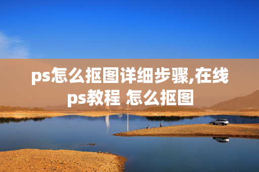 ps怎么抠图详细步骤,在线ps教程 怎么抠图