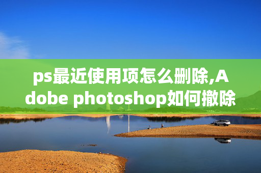 ps最近使用项怎么删除,Adobe photoshop如何撤除最近打开的文件