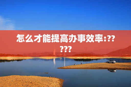 怎么才能提高办事效率:?????