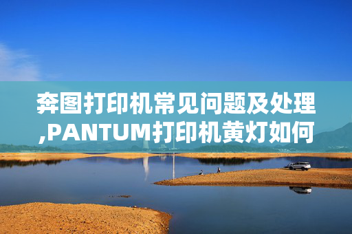 奔图打印机常见问题及处理,PANTUM打印机黄灯如何解除