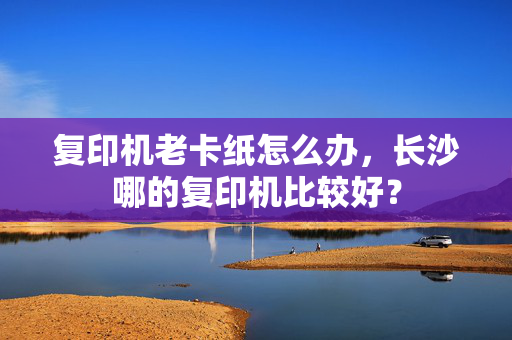 复印机老卡纸怎么办，长沙哪的复印机比较好？