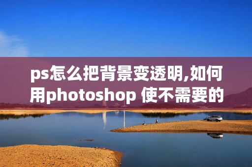 ps怎么把背景变透明,如何用photoshop 使不需要的背景变成透明的？