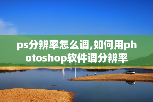 ps分辨率怎么调,如何用photoshop软件调分辨率